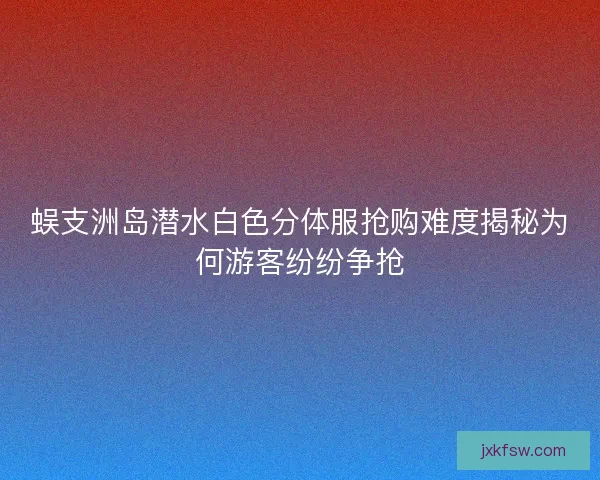 蜈支洲岛潜水白色分体服抢购难度揭秘为何游客纷纷争抢 蜈支洲岛潜水白色分体服抢购难度揭秘为何游客纷纷争抢