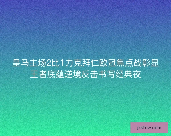 皇马主场2比1力克拜仁欧冠焦点战彰显王者底蕴逆境反击书写经典夜