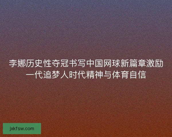 李娜历史性夺冠书写中国网球新篇章激励一代追梦人时代精神与体育自信 李娜历史性夺冠书写中国网球新篇章激励一代追梦人时代精神与体育自信