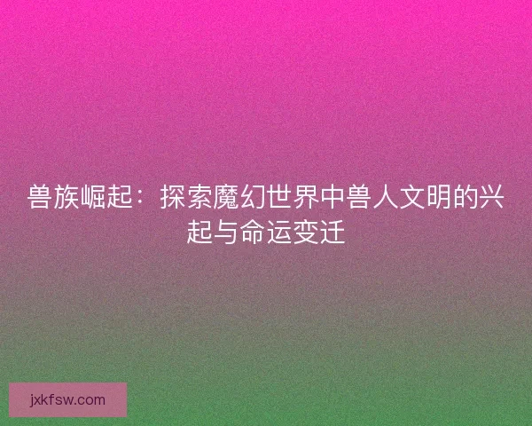 兽族崛起:探索魔幻世界中兽人文明的兴起与命运变迁 兽族崛起:探索魔幻世界中兽人文明的兴起与命运变迁