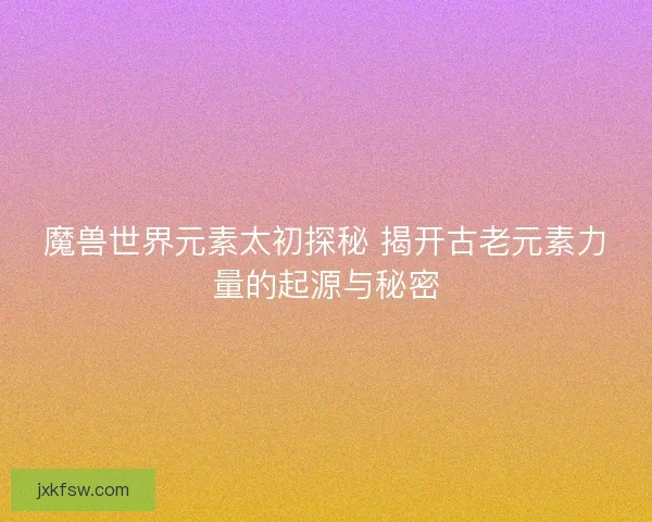 魔兽世界元素太初探秘 揭开古老元素力量的起源与秘密 魔兽世界元素太初探秘 揭开古老元素力量的起源与秘密