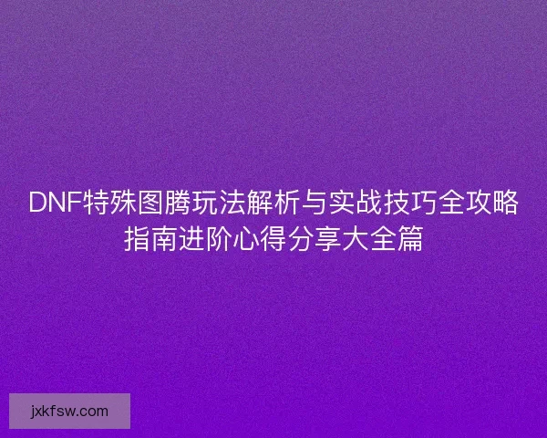 DNF特殊图腾玩法解析与实战技巧全攻略指南进阶心得分享大全篇 DNF特殊图腾玩法解析与实战技巧全攻略指南进阶心得分享大全篇