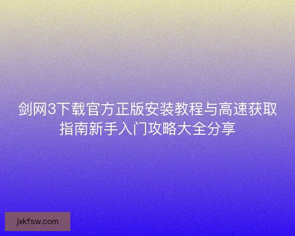 剑网3下载官方正版安装教程与高速获取指南新手入门攻略大全分享 剑网3下载官方正版安装教程与高速获取指南新手入门攻略大全分享