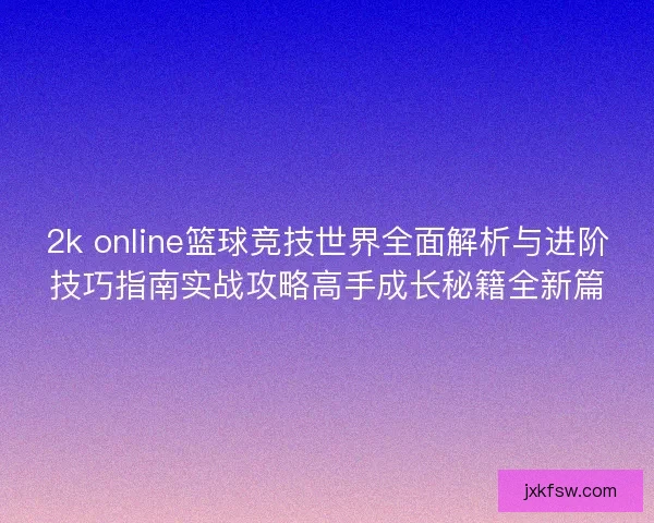 2k online篮球竞技世界全面解析与进阶技巧指南实战攻略高手成长秘籍全新篇