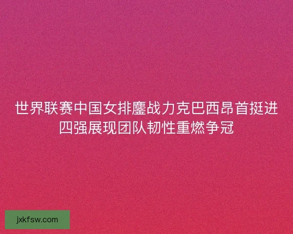 世界联赛中国女排鏖战力克巴西昂首挺进四强展现团队韧性重燃争冠
