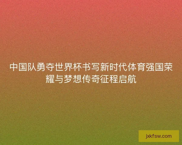 中国队勇夺世界杯书写新时代体育强国荣耀与梦想传奇征程启航