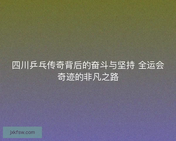 四川乒乓传奇背后的奋斗与坚持 全运会奇迹的非凡之路