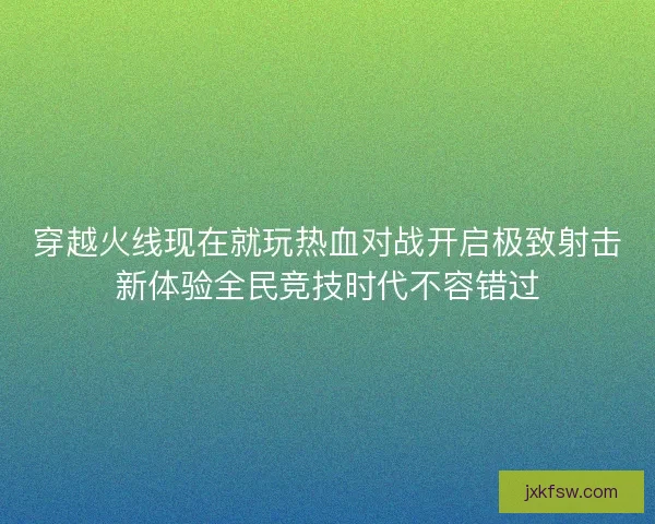 穿越火线现在就玩热血对战开启极致射击新体验全民竞技时代不容错过