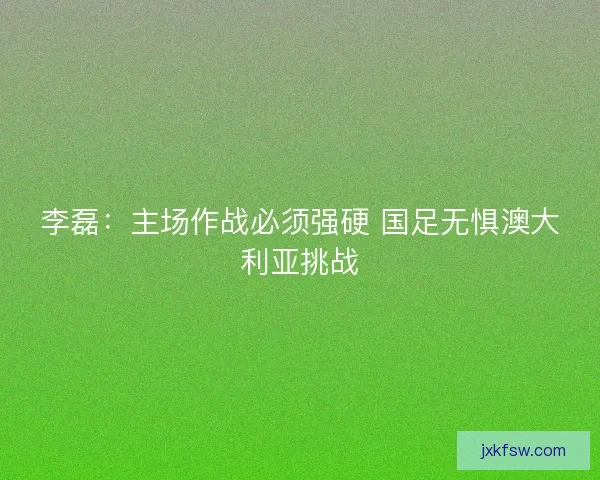 李磊：主场作战必须强硬 国足无惧澳大利亚挑战
