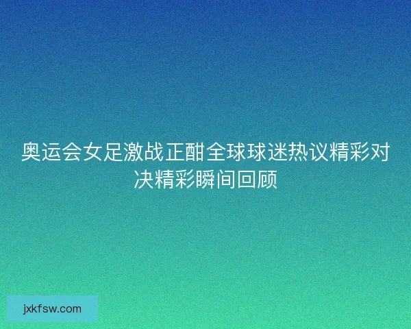 奥运会女足激战正酣全球球迷热议精彩对决精彩瞬间回顾 奥运会女足激战正酣全球球迷热议精彩对决精彩瞬间回顾