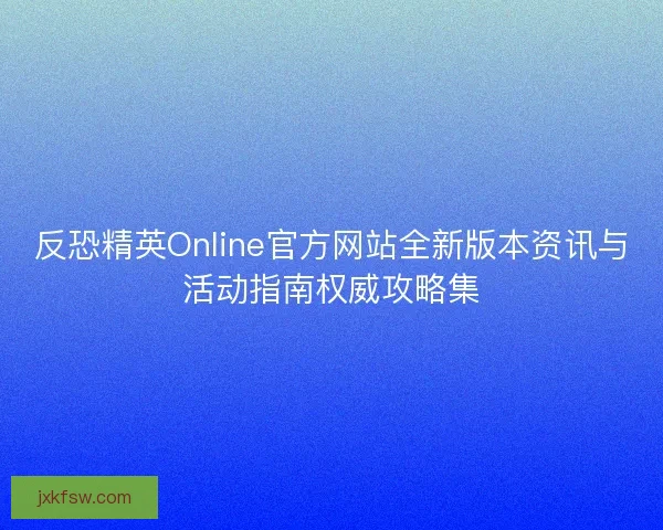 反恐精英Online官方网站全新版本资讯与活动指南权威攻略集 反恐精英Online官方网站全新版本资讯与活动指南权威攻略集