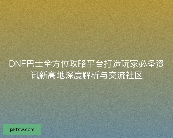 DNF巴士全方位攻略平台打造玩家必备资讯新高地深度解析与交流社区