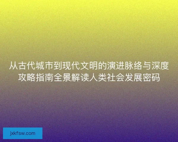 从古代城市到现代文明的演进脉络与深度攻略指南全景解读人类社会发展密码