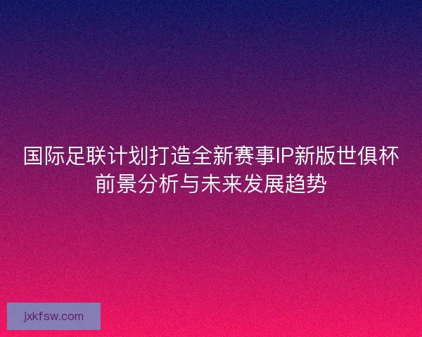 国际足联计划打造全新赛事IP新版世俱杯前景分析与未来发展趋势