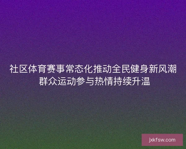 社区体育赛事常态化推动全民健身新风潮 群众运动参与热情持续升温