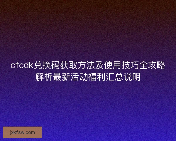cfcdk兑换码获取方法及使用技巧全攻略解析最新活动福利汇总说明