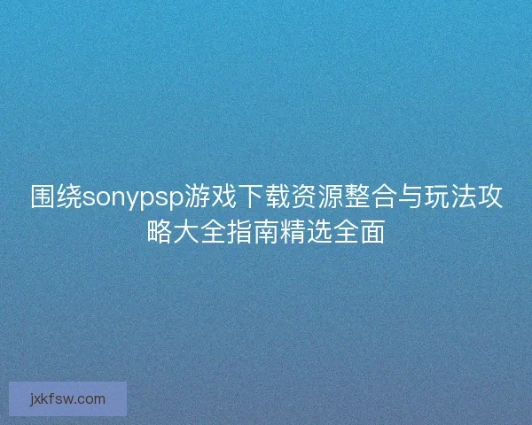 围绕sonypsp游戏下载资源整合与玩法攻略大全指南精选全面 围绕sonypsp游戏下载资源整合与玩法攻略大全指南精选全面