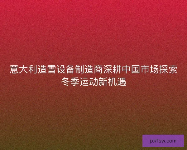 意大利造雪设备制造商深耕中国市场探索冬季运动新机遇