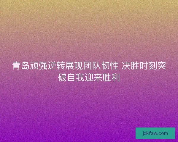 青岛顽强逆转展现团队韧性 决胜时刻突破自我迎来胜利 青岛顽强逆转展现团队韧性 决胜时刻突破自我迎来胜利