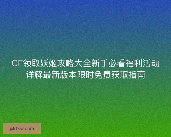 CF领取妖姬攻略大全新手必看福利活动详解最新版本限时免费获取指南 CF领取妖姬攻略大全新手必看福利活动详解最新版本限时免费获取指南