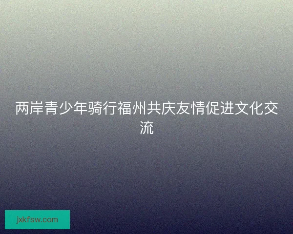 两岸青少年骑行福州共庆友情促进文化交流 两岸青少年骑行福州共庆友情促进文化交流