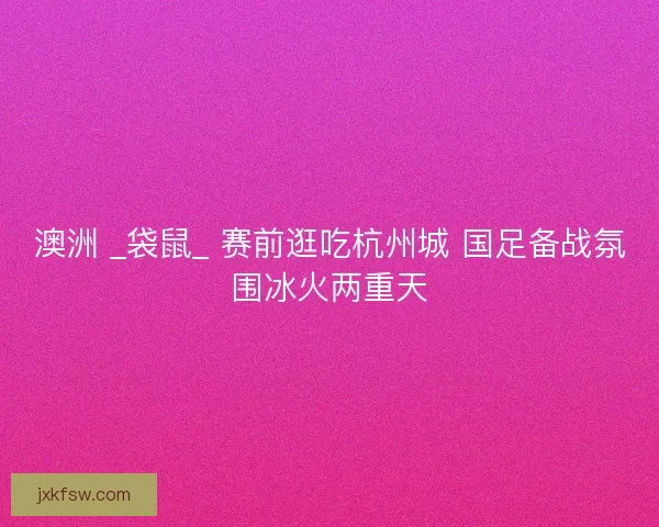 澳洲 _袋鼠_ 赛前逛吃杭州城 国足备战氛围冰火两重天