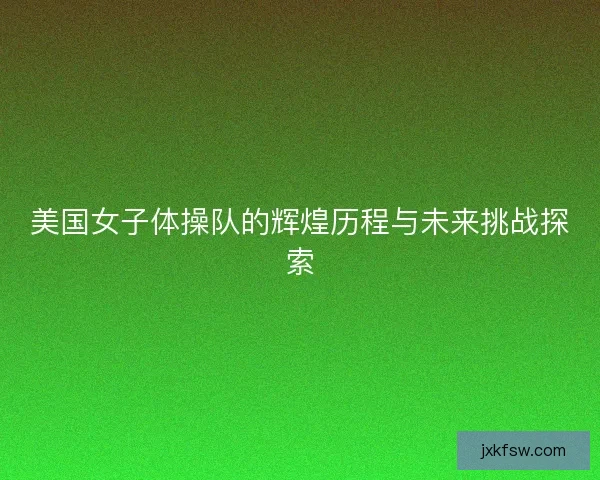 美国女子体操队的辉煌历程与未来挑战探索 美国女子体操队的辉煌历程与未来挑战探索