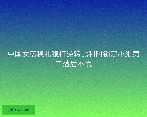 中国女篮稳扎稳打逆转比利时锁定小组第二落后不慌