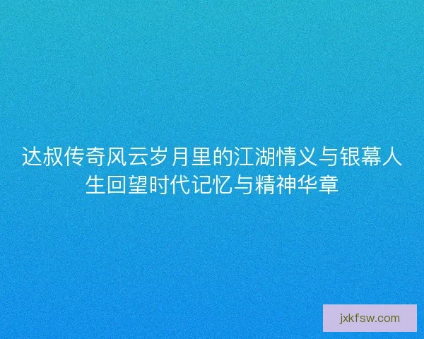 达叔传奇风云岁月里的江湖情义与银幕人生回望时代记忆与精神华章 达叔传奇风云岁月里的江湖情义与银幕人生回望时代记忆与精神华章