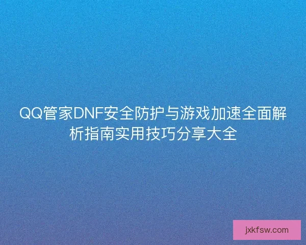 QQ管家DNF安全防护与游戏加速全面解析指南实用技巧分享大全