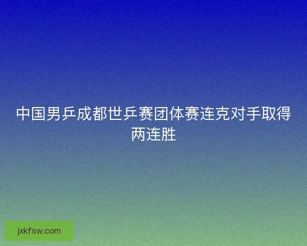 中国男乒成都世乒赛团体赛连克对手取得两连胜 中国男乒成都世乒赛团体赛连克对手取得两连胜