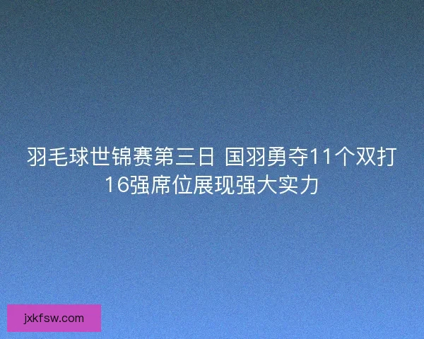 羽毛球世锦赛第三日 国羽勇夺11个双打16强席位展现强大实力 羽毛球世锦赛第三日 国羽勇夺11个双打16强席位展现强大实力