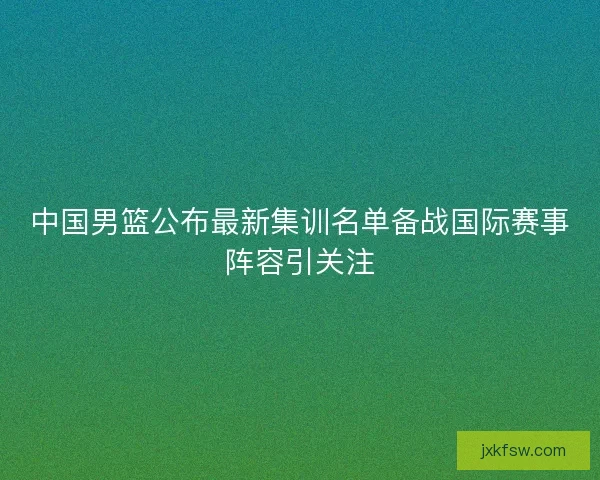 中国男篮公布最新集训名单备战国际赛事阵容引关注