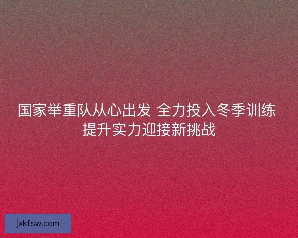 国家举重队从心出发 全力投入冬季训练 提升实力迎接新挑战 国家举重队从心出发 全力投入冬季训练 提升实力迎接新挑战