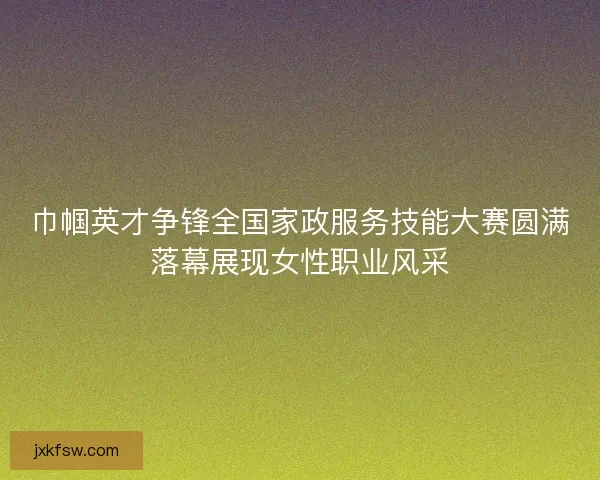巾帼英才争锋全国家政服务技能大赛圆满落幕展现女性职业风采 巾帼英才争锋全国家政服务技能大赛圆满落幕展现女性职业风采