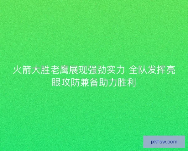 火箭大胜老鹰展现强劲实力 全队发挥亮眼攻防兼备助力胜利