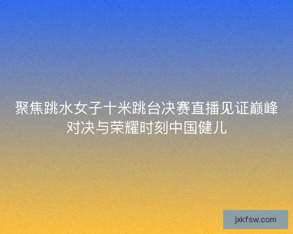 聚焦跳水女子十米跳台决赛直播见证巅峰对决与荣耀时刻中国健儿 聚焦跳水女子十米跳台决赛直播见证巅峰对决与荣耀时刻中国健儿