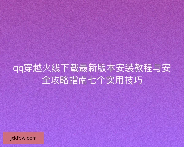 qq穿越火线下载最新版本安装教程与安全攻略指南七个实用技巧
