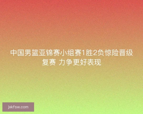 中国男篮亚锦赛小组赛1胜2负惊险晋级复赛 力争更好表现 中国男篮亚锦赛小组赛1胜2负惊险晋级复赛 力争更好表现