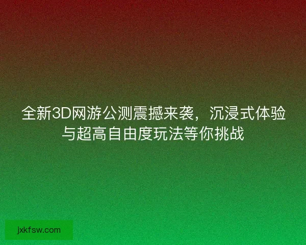 全新3D网游公测震撼来袭，沉浸式体验与超高自由度玩法等你挑战