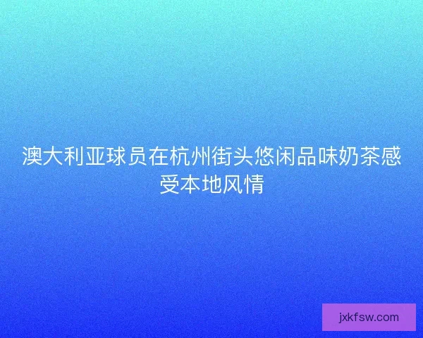 澳大利亚球员在杭州街头悠闲品味奶茶感受本地风情 澳大利亚球员在杭州街头悠闲品味奶茶感受本地风情