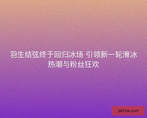 羽生结弦终于回归冰场 引领新一轮滑冰热潮与粉丝狂欢 羽生结弦终于回归冰场 引领新一轮滑冰热潮与粉丝狂欢