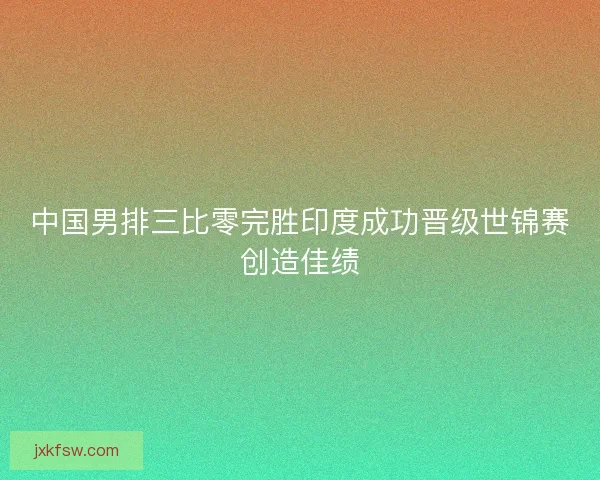 中国男排三比零完胜印度成功晋级世锦赛创造佳绩 中国男排三比零完胜印度成功晋级世锦赛创造佳绩