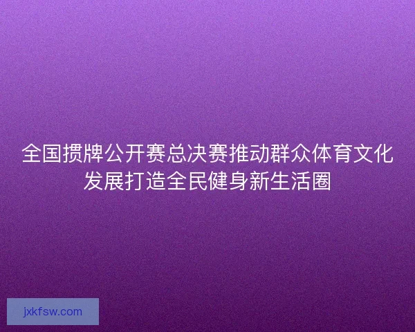全国掼牌公开赛总决赛推动群众体育文化发展打造全民健身新生活圈 全国掼牌公开赛总决赛推动群众体育文化发展打造全民健身新生活圈