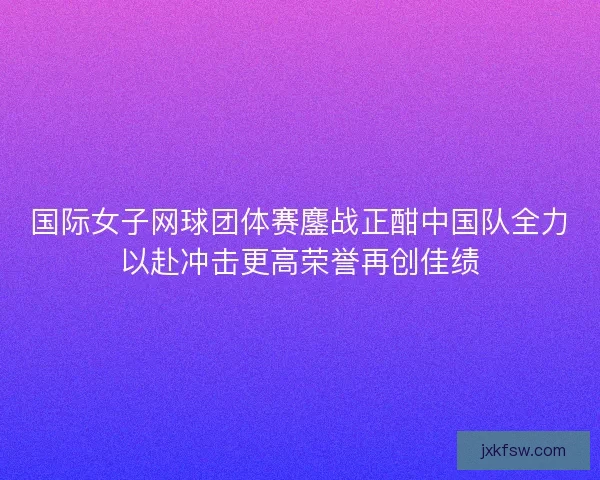 国际女子网球团体赛鏖战正酣中国队全力以赴冲击更高荣誉再创佳绩 国际女子网球团体赛鏖战正酣中国队全力以赴冲击更高荣誉再创佳绩