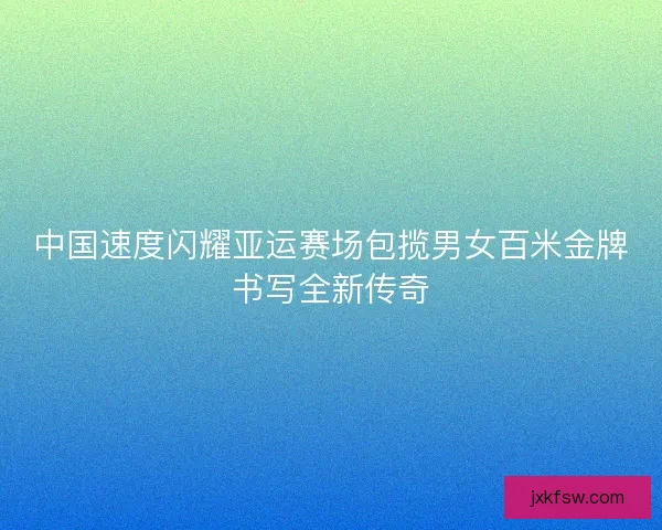 中国速度闪耀亚运赛场包揽男女百米金牌书写全新传奇 中国速度闪耀亚运赛场包揽男女百米金牌书写全新传奇